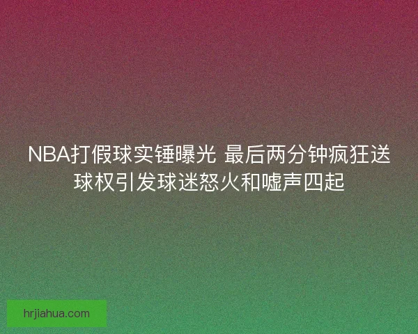 NBA打假球实锤曝光 最后两分钟疯狂送球权引发球迷怒火和嘘声四起