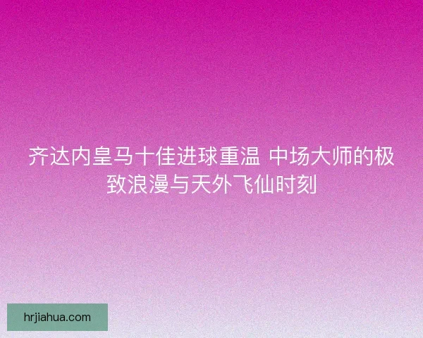 齐达内皇马十佳进球重温 中场大师的极致浪漫与天外飞仙时刻